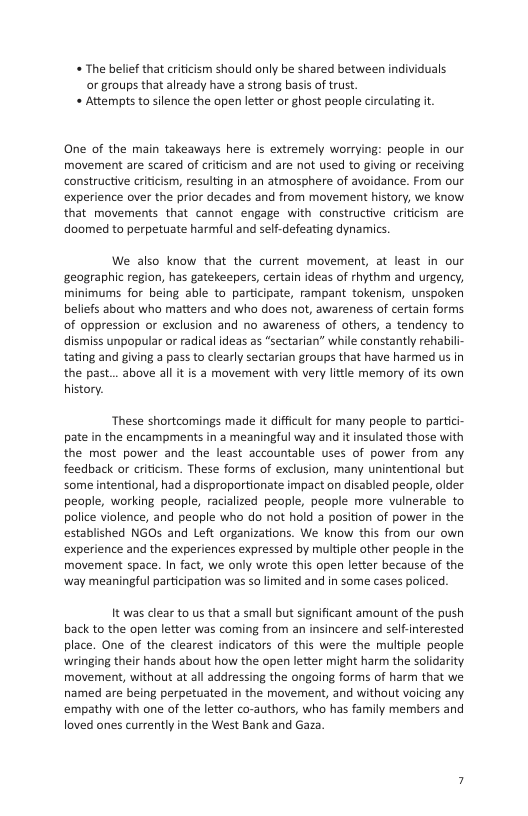 « The belief that criticism should only be shared between individuals or groups that already have a strong basis of trust. « Attempts to silence the open letter or ghost people circulating it  One of the main takeaways here is extremely worrying: people in our movement are scared of criticism and are not used to giving or receiving constructive criticism, resulting in an atmosphere of avoidance. From our experience over the prior decades and from movement history, we know that movements that cannot engage with constructive criticism are doomed to perpetuate harmful and self-defeating dynamics.  We also know that the current movement, at least in our geographic region, has gatekeepers, certain ideas of rhythm and urgency, minimums for being able to participate, rampant tokenism, unspoken beliefs about who matters and wh does not, awareness of certain forms of oppression or exclusion and no awareness of others, a tendency to dismiss unpopular or radical ideas as “sectarian” while constantly rehabili- tating and giving a pass to clearly sectarian groups that have harmed us in the past... above all it is a movement with very little memory of its own history.  These shortcomings made it difficult for many people to partici- pate in the encampments in a meaningful way and it insulated those with the most power and the least accountable uses of power from any feedback or criticism. These forms of exclusion, many unintentional but some intentional, had a disproportionate impact on disabled people, older people, working people, racialized people, people more vuinerable to police violence, and peaple who do not hold a position of power in the established NGOs and Left organizations. We know this from our own experience and the experiences expressed by multiple other people in the movement space. In fact, we only wrote this open letter because of the way meaningful participation was so limited and in some cases policed.  It was clear to us that a small but significant amount of the push back to the open letter was coming from an insincere and selF-interested place. One of the clearest indicators of this were the multiple people wringing their hands about how the open letter might harm the solidarity movement, without at all addressing the ongoing forms of harm that we named are being perpetuated in the movement, and withaut voicing any empathy with one of the letter co-authors, who has family members and loved ones currently in the West Bank and Gaza. 